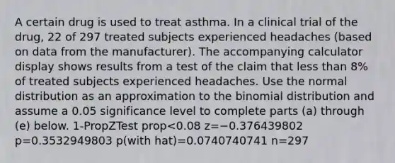 A certain drug is used to treat asthma. In a clinical trial of the​ drug, 22 of 297 treated subjects experienced headaches​ (based on data from the​ manufacturer). The accompanying calculator display shows results from a test of the claim that less than 8​% of treated subjects experienced headaches. Use the normal distribution as an approximation to the binomial distribution and assume a 0.05 significance level to complete parts​ (a) through​ (e) below. 1-PropZTest prop<0.08 z=−0.376439802 p=0.3532949803 p(with hat)=0.0740740741 n=297