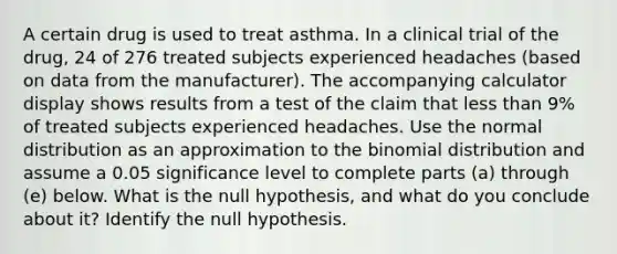 A certain drug is used to treat asthma. In a clinical trial of the​ drug, 24 of 276 treated subjects experienced headaches​ (based on data from the​ manufacturer). The accompanying calculator display shows results from a test of the claim that less than 9​% of treated subjects experienced headaches. Use the normal distribution as an approximation to the binomial distribution and assume a 0.05 significance level to complete parts​ (a) through​ (e) below. What is the null​ hypothesis, and what do you conclude about​ it? Identify the null hypothesis.