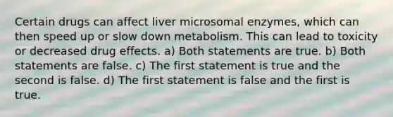 Certain drugs can affect liver microsomal enzymes, which can then speed up or slow down metabolism. This can lead to toxicity or decreased drug effects. a) Both statements are true. b) Both statements are false. c) The first statement is true and the second is false. d) The first statement is false and the first is true.