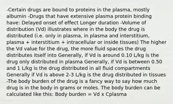 -Certain drugs are bound to proteins in the plasma, mostly albumin -Drugs that have extensive plasma protein binding have: Delayed onset of effect Longer duration -Volume of distribution (Vd) illustrates where in the body the drug is distributed (i.e. only in plasma, in plasma and interstitium, plasma + interstitium + intracellular or inside tissues) The higher the Vd value for the drug, the more fluid spaces the drug distributes itself into Generally, if Vd is around 0.10 L/kg is the drug only distributed in plasma Generally, if Vd is between 0.50 and 1 L/kg is the drug distributed in all fluid compartments Generally if Vd is above 2-3 L/kg is the drug distributed in tissues -The body burden of the drug is a fancy way to say how much drug is in the body in grams or moles. The body burden can be calculated like this: Body burden = Vd x Cplasma