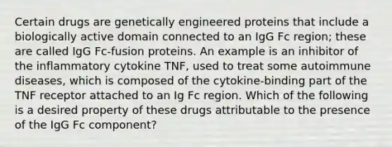 Certain drugs are genetically engineered proteins that include a biologically active domain connected to an IgG Fc region; these are called IgG Fc-fusion proteins. An example is an inhibitor of the inflammatory cytokine TNF, used to treat some autoimmune diseases, which is composed of the cytokine-binding part of the TNF receptor attached to an Ig Fc region. Which of the following is a desired property of these drugs attributable to the presence of the IgG Fc component?