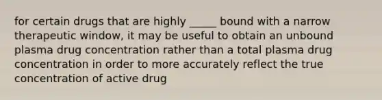 for certain drugs that are highly _____ bound with a narrow therapeutic window, it may be useful to obtain an unbound plasma drug concentration rather than a total plasma drug concentration in order to more accurately reflect the true concentration of active drug