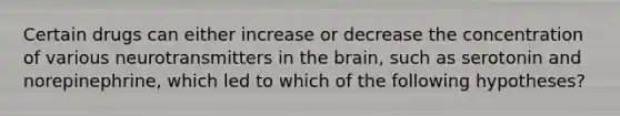 Certain drugs can either increase or decrease the concentration of various neurotransmitters in <a href='https://www.questionai.com/knowledge/kLMtJeqKp6-the-brain' class='anchor-knowledge'>the brain</a>, such as serotonin and norepinephrine, which led to which of the following hypotheses?