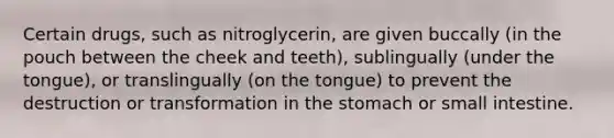 Certain drugs, such as nitroglycerin, are given buccally (in the pouch between the cheek and teeth), sublingually (under the tongue), or translingually (on the tongue) to prevent the destruction or transformation in the stomach or small intestine.