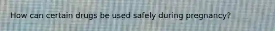 How can certain drugs be used safely during pregnancy?