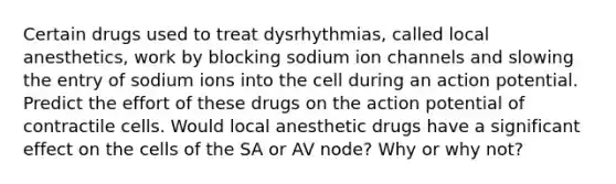 Certain drugs used to treat dysrhythmias, called local anesthetics, work by blocking sodium ion channels and slowing the entry of sodium ions into the cell during an action potential. Predict the effort of these drugs on the action potential of contractile cells. Would local anesthetic drugs have a significant effect on the cells of the SA or AV node? Why or why not?