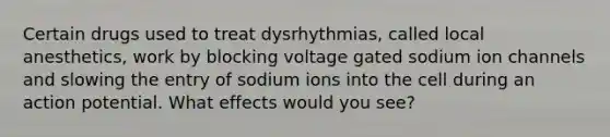 Certain drugs used to treat dysrhythmias, called local anesthetics, work by blocking voltage gated sodium ion channels and slowing the entry of sodium ions into the cell during an action potential. What effects would you see?