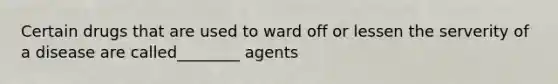 Certain drugs that are used to ward off or lessen the serverity of a disease are called________ agents