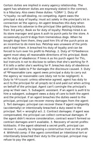 Certain duties are implied in every agency relationship. The agent has whatever duties are expressly stated in the contract. Is a fiduciary. Also owes these duties: *LORA* 1. Duty of *L*oyalty: no self-dealing, no competing. Agent owes the principal a duty of loyalty; must act solely in the principal's int in connection w/ the agency. An agent breaches this duty when they have ints adverse to the principal (like getting kickbacks from 3rd party). Book ex for duty of loyalty: Petshop hired A as its store manager and gave A auth to purch pets for the store. A occasionally purch'd dogs from tremendous dogs. When he bought dogs from them, they paid him 5% of the purch price as an incentive to do more bus. Petshop was unaware of the pmts and A kept them. A breached his duty of loyalty and can be forced to turn over his profit to Petshop. 2. Duty of *O*bedience: agent must obey all reasonable directions of his principal. Book ex for duty of obedience: P hires A as his purch agent for TVs, but instructs A not to disclose to sellers that she's working for P. If A tells a seller she's working for P, breaches duty of obedience and will be liable to P for damages the disclosure caused. 3. Duty of *R*easonable care: agent owes principal a duty to carry out the agency w/ reasonable care (duty not to be negligent). 4. Duty to *A*ccount: unless otherwise agreed, agent has duty to acct to the principal for all prop/ rec'd and paid out when acting on behalf of the principal. Agent can't comingle the principal's prop w/ their own. 5. Subagent: assistant. If an agent is auth'd to hire a subagent, subagent owes a duty of care to both the agent and the principal. If an agent breaches the duties owed to the principal, principal can recover money damages from the agent: 1. Tort damages: principal can recover these if agent negligently (accidentally) or intentionally breached a duty owed to the principal. Tort = wrongful act. 2. Contract damages: if agent was compensated, the principal can collect contractual damages. If the agent didn't receive consideration, contract wasn't formed so contract damages aren't available. 3. Recovery of secret profits: kickbacks. If the agent obtained a secret profit, principal can recover it, usually by imposing a constructive trust on the profit. 4. Withhold comp: if the agent committed an intentional tort or intentionally breached their duty to the principal, principal may refuse to pay the agent.