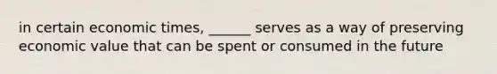 in certain economic times, ______ serves as a way of preserving economic value that can be spent or consumed in the future