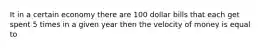 It in a certain economy there are 100 dollar bills that each get spent 5 times in a given year then the velocity of money is equal to
