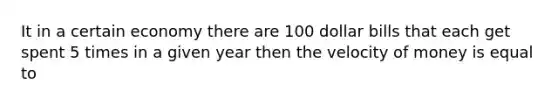 It in a certain economy there are 100 dollar bills that each get spent 5 times in a given year then the velocity of money is equal to