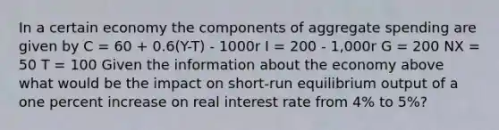 In a certain economy the components of aggregate spending are given by C = 60 + 0.6(Y-T) - 1000r I = 200 - 1,000r G = 200 NX = 50 T = 100 Given the information about the economy above what would be the impact on short-run equilibrium output of a one percent increase on real interest rate from 4% to 5%?