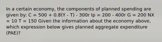 In a certain economy, the components of planned spending are given by: C = 500 + 0.8(Y - T) - 300r Ip = 200 - 400r G = 200 NX = 10 T = 150 Given the information about the economy above, which expression below gives planned aggregate expenditure (PAE)?