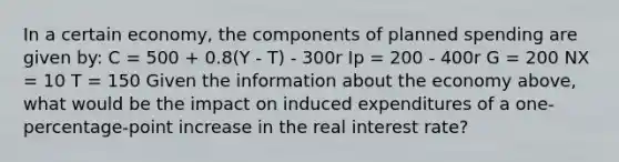 In a certain economy, the components of planned spending are given by: C = 500 + 0.8(Y - T) - 300r Ip = 200 - 400r G = 200 NX = 10 T = 150 Given the information about the economy above, what would be the impact on induced expenditures of a one-percentage-point increase in the real interest rate?