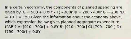 In a certain economy, the components of planned spending are given by: C = 500 + 0.8(Y - T) - 300r Ip = 200 - 400r G = 200 NX = 10 T = 150 Given the information about the economy above, which expression below gives planned aggregate expenditure (PAE)? A) [910 - 700r] + 0.8Y B) [910 - 700r] C) [790 - 700r] D) [790 - 700r] + 0.8Y