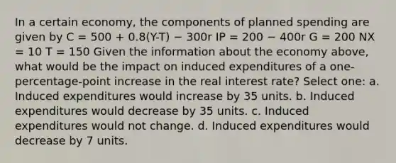 In a certain economy, the components of planned spending are given by C = 500 + 0.8(Y-T) − 300r IP = 200 − 400r G = 200 NX = 10 T = 150 Given the information about the economy above, what would be the impact on induced expenditures of a one-percentage-point increase in the real interest rate? Select one: a. Induced expenditures would increase by 35 units. b. Induced expenditures would decrease by 35 units. c. Induced expenditures would not change. d. Induced expenditures would decrease by 7 units.