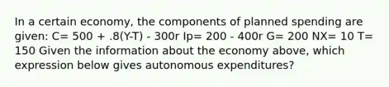 In a certain economy, the components of planned spending are given: C= 500 + .8(Y-T) - 300r Ip= 200 - 400r G= 200 NX= 10 T= 150 Given the information about the economy above, which expression below gives autonomous expenditures?