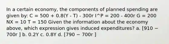 In a certain economy, the components of planned spending are given by: C = 500 + 0.8(Y - T) - 300r I^P = 200 - 400r G = 200 NX = 10 T = 150 Given the information about the economy above, which expression gives induced expenditures? a. [910 − 700r ] b. 0.2Y c. 0.8Y d. [790 − 700r ]