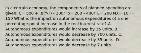 In a certain economy, the components of planned spending are given: C= 500 + .8(Y-T) - 300r Ip= 200 - 400r G= 200 NX= 10 T= 150 What is the impact on autonomous expenditures of a one-percentage-point increase in the real interest rate? A. Autonomous expenditures would increase by 35 units. B. Autonomous expenditures would decrease by 700 units. C. Autonomous expenditures would decrease by 35 units. D. Autonomous expenditures would decrease by 7 units.