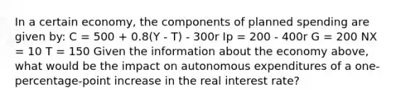 In a certain economy, the components of planned spending are given by: C = 500 + 0.8(Y - T) - 300r Ip = 200 - 400r G = 200 NX = 10 T = 150 Given the information about the economy above, what would be the impact on autonomous expenditures of a one-percentage-point increase in the real interest rate?