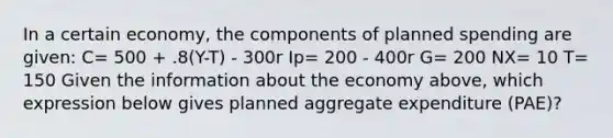 In a certain economy, the components of planned spending are given: C= 500 + .8(Y-T) - 300r Ip= 200 - 400r G= 200 NX= 10 T= 150 Given the information about the economy above, which expression below gives planned aggregate expenditure (PAE)?