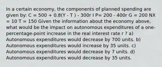 In a certain economy, the components of planned spending are given by: C = 500 + 0.8(Y - T ) - 300r I P= 200 - 400r G = 200 NX = 10 T = 150 Given the information about the economy above, what would be the impact on autonomous expenditures of a one-percentage-point increase in the real interest rate r ? a) Autonomous expenditures would decrease by 700 units. b) Autonomous expenditures would increase by 35 units. c) Autonomous expenditures would decrease by 7 units. d) Autonomous expenditures would decrease by 35 units.