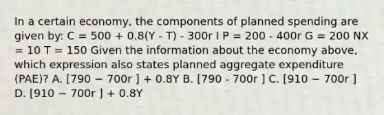 In a certain economy, the components of planned spending are given by: C = 500 + 0.8(Y - T) - 300r I P = 200 - 400r G = 200 NX = 10 T = 150 Given the information about the economy above, which expression also states planned aggregate expenditure (PAE)? A. [790 − 700r ] + 0.8Y B. [790 - 700r ] C. [910 − 700r ] D. [910 − 700r ] + 0.8Y