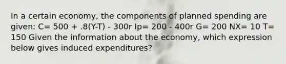 In a certain economy, the components of planned spending are given: C= 500 + .8(Y-T) - 300r Ip= 200 - 400r G= 200 NX= 10 T= 150 Given the information about the economy, which expression below gives induced expenditures?