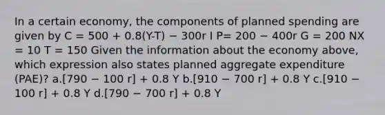 In a certain economy, the components of planned spending are given by C = 500 + 0.8(Y-T) − 300r I P= 200 − 400r G = 200 NX = 10 T = 150 Given the information about the economy above, which expression also states planned aggregate expenditure (PAE)? a.[790 − 100 r] + 0.8 Y b.[910 − 700 r] + 0.8 Y c.[910 − 100 r] + 0.8 Y d.[790 − 700 r] + 0.8 Y