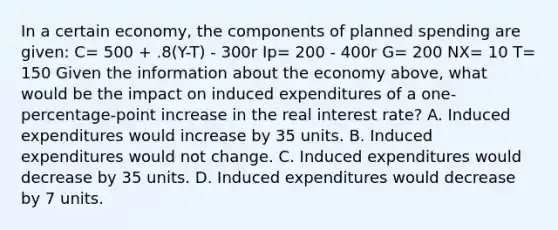 In a certain economy, the components of planned spending are given: C= 500 + .8(Y-T) - 300r Ip= 200 - 400r G= 200 NX= 10 T= 150 Given the information about the economy above, what would be the impact on induced expenditures of a one-percentage-point increase in the real interest rate? A. Induced expenditures would increase by 35 units. B. Induced expenditures would not change. C. Induced expenditures would decrease by 35 units. D. Induced expenditures would decrease by 7 units.