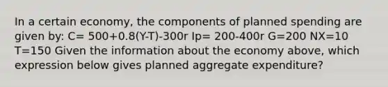 In a certain economy, the components of planned spending are given by: C= 500+0.8(Y-T)-300r Ip= 200-400r G=200 NX=10 T=150 Given the information about the economy above, which expression below gives planned aggregate expenditure?