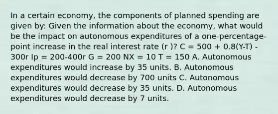 In a certain economy, the components of planned spending are given by: Given the information about the economy, what would be the impact on autonomous expenditures of a one-percentage-point increase in the real interest rate (r )? C = 500 + 0.8(Y-T) - 300r Ip = 200-400r G = 200 NX = 10 T = 150 A. Autonomous expenditures would increase by 35 units. B. Autonomous expenditures would decrease by 700 units C. Autonomous expenditures would decrease by 35 units. D. Autonomous expenditures would decrease by 7 units.