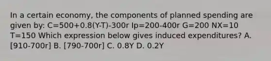 In a certain economy, the components of planned spending are given by: C=500+0.8(Y-T)-300r Ip=200-400r G=200 NX=10 T=150 Which expression below gives induced expenditures? A. [910-700r] B. [790-700r] C. 0.8Y D. 0.2Y