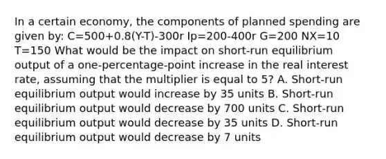 In a certain economy, the components of planned spending are given by: C=500+0.8(Y-T)-300r Ip=200-400r G=200 NX=10 T=150 What would be the impact on short-run equilibrium output of a one-percentage-point increase in the real interest rate, assuming that the multiplier is equal to 5? A. Short-run equilibrium output would increase by 35 units B. Short-run equilibrium output would decrease by 700 units C. Short-run equilibrium output would decrease by 35 units D. Short-run equilibrium output would decrease by 7 units