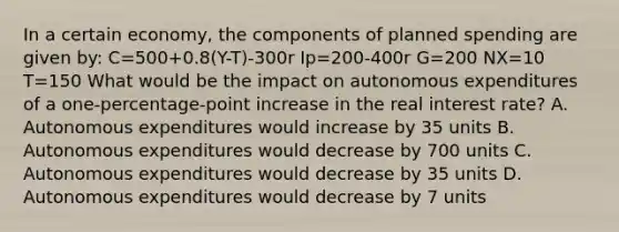 In a certain economy, the components of planned spending are given by: C=500+0.8(Y-T)-300r Ip=200-400r G=200 NX=10 T=150 What would be the impact on autonomous expenditures of a one-percentage-point increase in the real interest rate? A. Autonomous expenditures would increase by 35 units B. Autonomous expenditures would decrease by 700 units C. Autonomous expenditures would decrease by 35 units D. Autonomous expenditures would decrease by 7 units