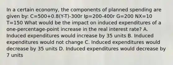 In a certain economy, the components of planned spending are given by: C=500+0.8(Y-T)-300r Ip=200-400r G=200 NX=10 T=150 What would be the impact on induced expenditures of a one-percentage-point increase in the real interest rate? A. Induced expenditures would increase by 35 units B. Induced expenditures would not change C. Induced expenditures would decrease by 35 units D. Induced expenditures would decrease by 7 units