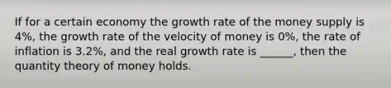 If for a certain economy the growth rate of the money supply is 4%, the growth rate of the velocity of money is 0%, the rate of inflation is 3.2%, and the real growth rate is ______, then the quantity theory of money holds.