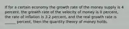 If for a certain economy the growth rate of the money supply is 4 percent, the growth rate of the velocity of money is 0 percent, the rate of inflation is 3.2 percent, and the real growth rate is ______ percent, then the quantity theory of money holds.