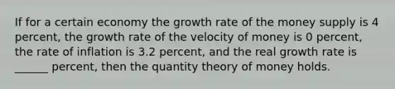 If for a certain economy the growth rate of the money supply is 4 percent, the growth rate of the velocity of money is 0 percent, the rate of inflation is 3.2 percent, and the real growth rate is ______ percent, then the quantity theory of money holds.