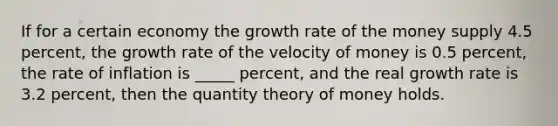 If for a certain economy the growth rate of the money supply 4.5 percent, the growth rate of the velocity of money is 0.5 percent, the rate of inflation is _____ percent, and the real growth rate is 3.2 percent, then the quantity theory of money holds.