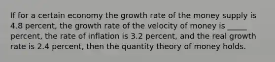 If for a certain economy the growth rate of the money supply is 4.8 percent, the growth rate of the velocity of money is _____ percent, the rate of inflation is 3.2 percent, and the real growth rate is 2.4 percent, then the quantity theory of money holds.