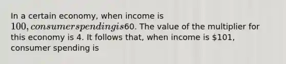 In a certain economy, when income is 100, consumer spending is60. The value of the multiplier for this economy is 4. It follows that, when income is 101, consumer spending is