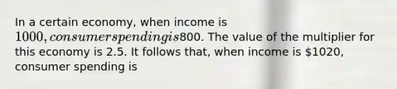 In a certain economy, when income is 1000, consumer spending is800. The value of the multiplier for this economy is 2.5. It follows that, when income is 1020, consumer spending is