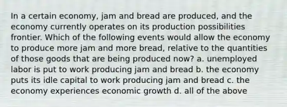 In a certain economy, jam and bread are produced, and the economy currently operates on its production possibilities frontier. Which of the following events would allow the economy to produce more jam and more bread, relative to the quantities of those goods that are being produced now? a. unemployed labor is put to work producing jam and bread b. the economy puts its idle capital to work producing jam and bread c. the economy experiences economic growth d. all of the above