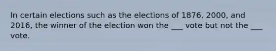 In certain elections such as the elections of 1876, 2000, and 2016, the winner of the election won the ___ vote but not the ___ vote.