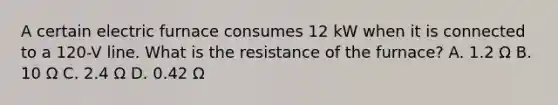 A certain electric furnace consumes 12 kW when it is connected to a 120-V line. What is the resistance of the furnace? A. 1.2 Ω B. 10 Ω C. 2.4 Ω D. 0.42 Ω