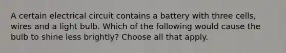 A certain electrical circuit contains a battery with three cells, wires and a light bulb. Which of the following would cause the bulb to shine less brightly? Choose all that apply.