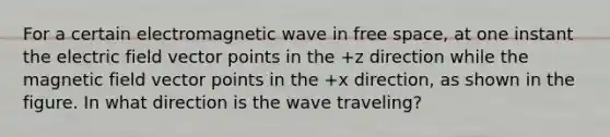 For a certain electromagnetic wave in free space, at one instant the electric field vector points in the +z direction while the magnetic field vector points in the +x direction, as shown in the figure. In what direction is the wave traveling?