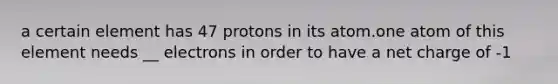 a certain element has 47 protons in its atom.one atom of this element needs __ electrons in order to have a net charge of -1